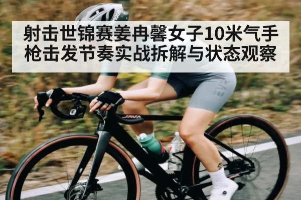 射击世锦赛姜冉馨女子10米气手枪击发节奏实战拆解与状态观察
