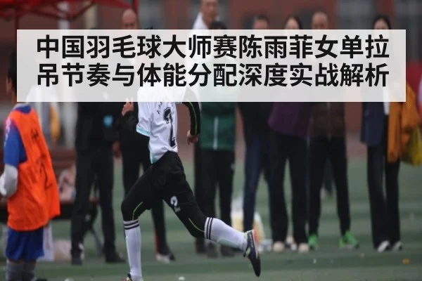 中国羽毛球大师赛陈雨菲女单拉吊节奏与体能分配深度实战解析
