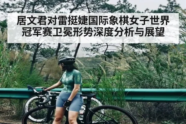 居文君对雷挺婕国际象棋女子世界冠军赛卫冕形势深度分析与展望